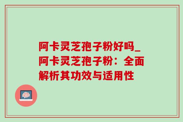 阿卡灵芝孢子粉好吗_阿卡灵芝孢子粉：全面解析其功效与适用性