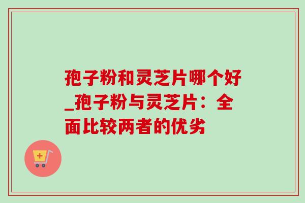 孢子粉和灵芝片哪个好_孢子粉与灵芝片:全面比较两者的优劣 孢子粉和灵芝片哪个好_孢子粉与灵芝片:全面比较两者的优劣