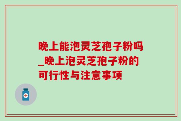 晚上能泡灵芝孢子粉吗_晚上泡灵芝孢子粉的可行性与注意事项 晚上能泡灵芝孢子粉吗_晚上泡灵芝孢子粉的可行性与注意事项
