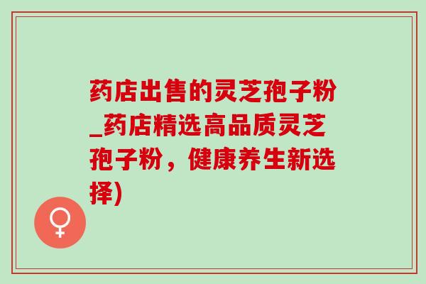 药店出售的灵芝孢子粉_药店精选高品质灵芝孢子粉,健康养生新选择) 药店出售的灵芝孢子粉_药店精选高品质灵芝孢子粉,健康养生新选择)