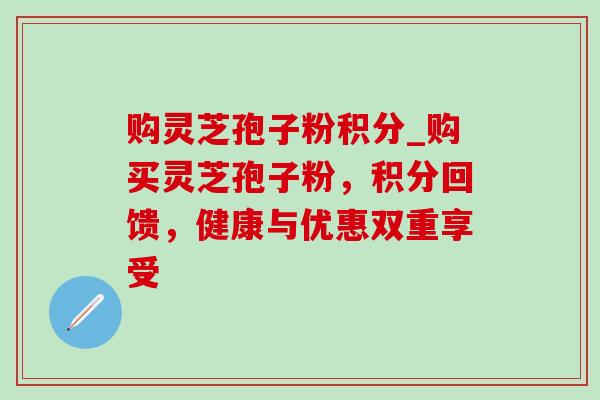 购灵芝孢子粉积分_购买灵芝孢子粉,积分回馈,健康与优惠双重享受 购灵芝孢子粉积分_购买灵芝孢子粉,积分回馈,健康与优惠双重享受