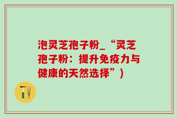 泡灵芝孢子粉_“灵芝孢子粉：提升免疫力与健康的天然选择”)