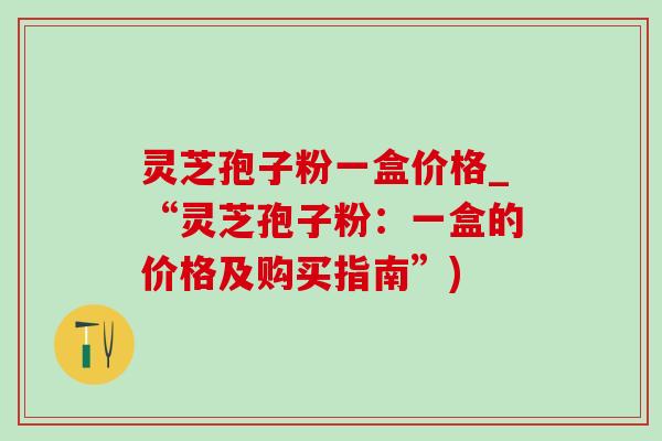 灵芝孢子粉一盒价格_“灵芝孢子粉：一盒的价格及购买指南”)