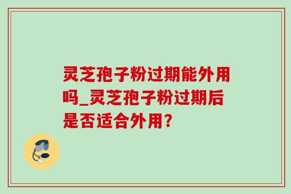灵芝孢子粉过期能外用吗_灵芝孢子粉过期后是否适合外用? 灵芝孢子粉过期能外用吗_灵芝孢子粉过期后是否适合外用?