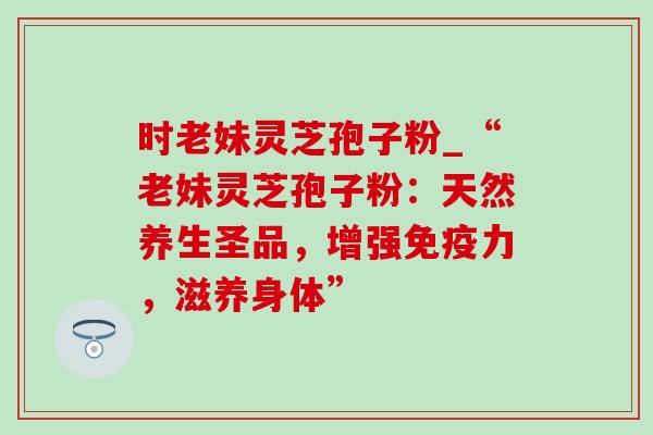 时老妹灵芝孢子粉_“老妹灵芝孢子粉:天然养生圣品,增强免疫力,滋养身体” 时老妹灵芝孢子粉_“老妹灵芝孢子粉:天然养生圣品,增强免疫力,滋养身体”