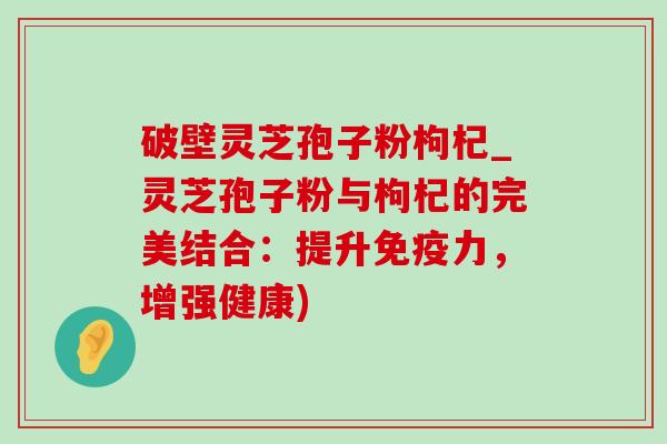 破壁灵芝孢子粉枸杞_灵芝孢子粉与枸杞的完美结合:提升免疫力,增强健康) 破壁灵芝孢子粉枸杞_灵芝孢子粉与枸杞的完美结合:提升免疫力,增强健康)