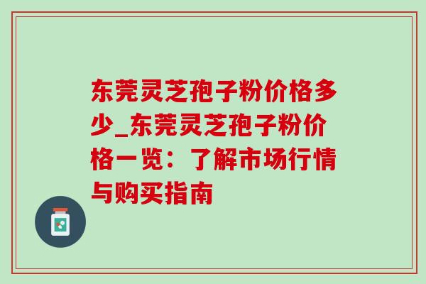 东莞灵芝孢子粉价格多少_东莞灵芝孢子粉价格一览:了解市场行情与购买指南 东莞灵芝孢子粉价格多少_东莞灵芝孢子粉价格一览:了解市场行情与购买指南