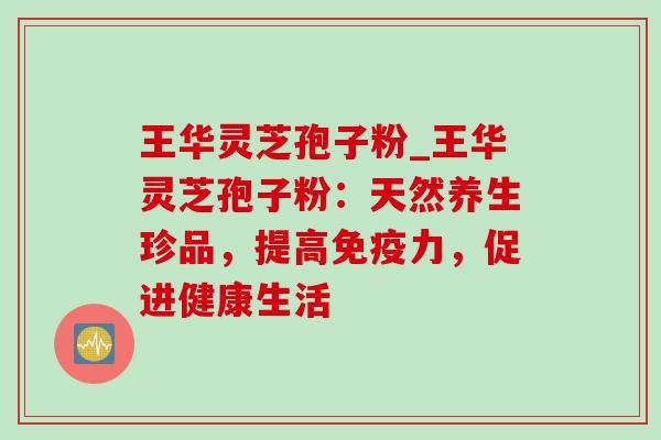 王华灵芝孢子粉_王华灵芝孢子粉:天然养生珍品,提高免疫力,促进健康生活 王华灵芝孢子粉_王华灵芝孢子粉:天然养生珍品,提高免疫力,促进健康生活