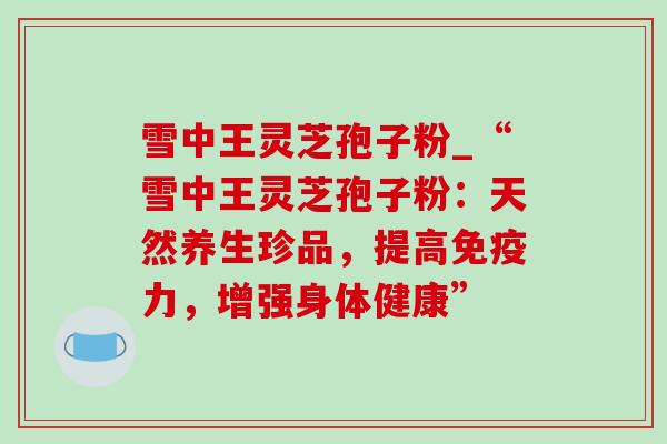 雪中王灵芝孢子粉_“雪中王灵芝孢子粉：天然养生珍品，提高免疫力，增强身体健康”