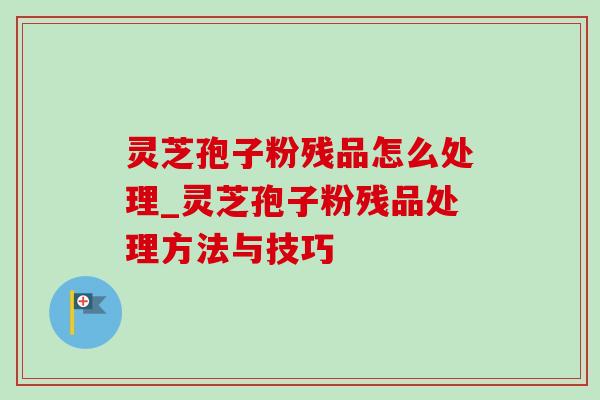 灵芝孢子粉残品怎么处理_灵芝孢子粉残品处理方法与技巧 灵芝孢子粉残品怎么处理_灵芝孢子粉残品处理方法与技巧