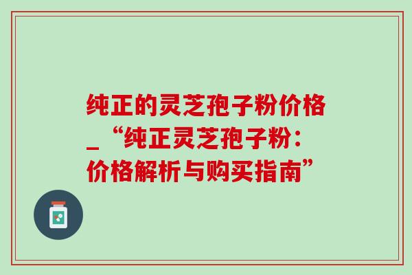 纯正的灵芝孢子粉价格_“纯正灵芝孢子粉:价格解析与购买指南” 纯正的灵芝孢子粉价格_“纯正灵芝孢子粉:价格解析与购买指南”