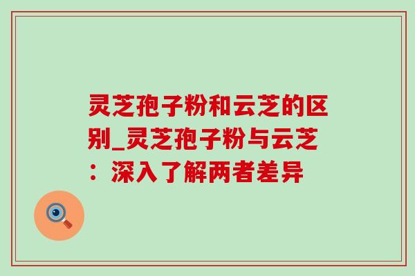 灵芝孢子粉和云芝的区别_灵芝孢子粉与云芝:深入了解两者差异 灵芝孢子粉和云芝的区别_灵芝孢子粉与云芝:深入了解两者差异