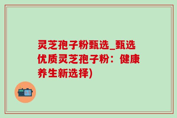 灵芝孢子粉甄选_甄选优质灵芝孢子粉:健康养生新选择) 灵芝孢子粉甄选_甄选优质灵芝孢子粉:健康养生新选择)