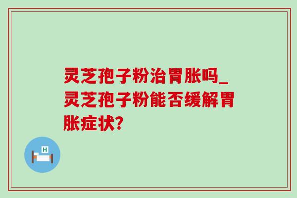 灵芝孢子粉胃胀吗_灵芝孢子粉能否缓解胃胀症状? 灵芝孢子粉胃胀吗_灵芝孢子粉能否缓解胃胀症状?