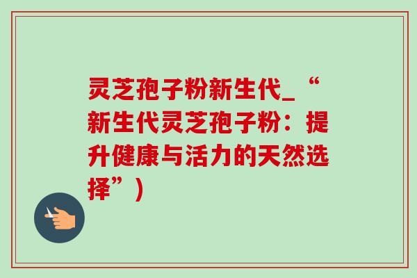 灵芝孢子粉新生代_“新生代灵芝孢子粉:提升健康与活力的天然选择”) 灵芝孢子粉新生代_“新生代灵芝孢子粉:提升健康与活力的天然选择”)