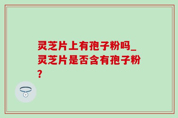 灵芝片上有孢子粉吗_灵芝片是否含有孢子粉? 灵芝片上有孢子粉吗_灵芝片是否含有孢子粉?