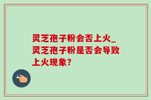 灵芝孢子粉会否上火_灵芝孢子粉是否会导致上火现象? 灵芝孢子粉会否上火_灵芝孢子粉是否会导致上火现象?