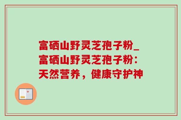 富硒山野灵芝孢子粉_富硒山野灵芝孢子粉:天然营养,健康守护神 富硒山野灵芝孢子粉_富硒山野灵芝孢子粉:天然营养,健康守护神