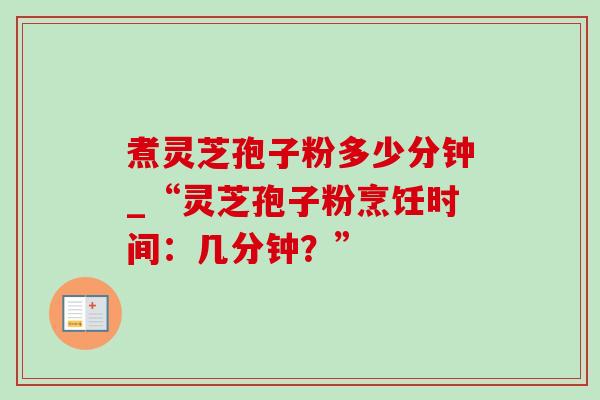 煮灵芝孢子粉多少分钟_“灵芝孢子粉烹饪时间:几分钟?” 煮灵芝孢子粉多少分钟_“灵芝孢子粉烹饪时间:几分钟?”