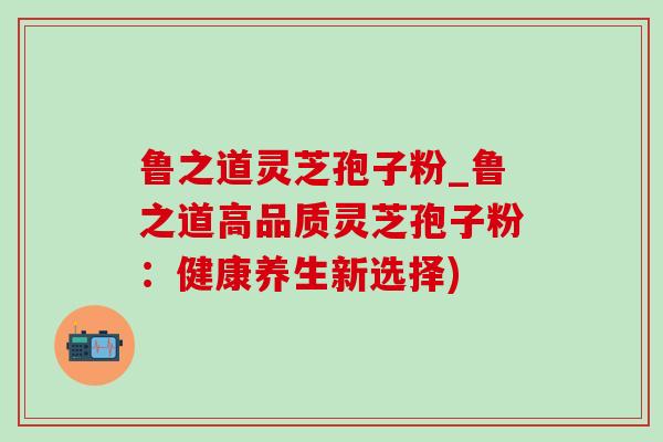 鲁之道灵芝孢子粉_鲁之道高品质灵芝孢子粉:健康养生新选择) 鲁之道灵芝孢子粉_鲁之道高品质灵芝孢子粉:健康养生新选择)