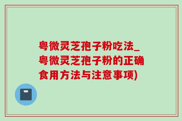 粤微灵芝孢子粉吃法_粤微灵芝孢子粉的正确食用方法与注意事项)