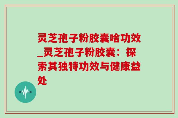 灵芝孢子粉胶囊啥功效_灵芝孢子粉胶囊:探索其独特功效与健康益处 灵芝孢子粉胶囊啥功效_灵芝孢子粉胶囊:探索其独特功效与健康益处