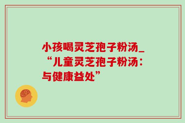 小孩喝灵芝孢子粉汤_“儿童灵芝孢子粉汤:与健康益处” 小孩喝灵芝孢子粉汤_“儿童灵芝孢子粉汤:与健康益处”