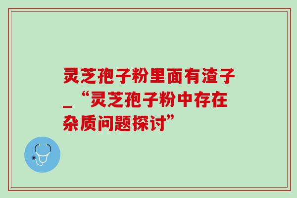灵芝孢子粉里面有渣子_“灵芝孢子粉中存在杂质问题探讨” 灵芝孢子粉里面有渣子_“灵芝孢子粉中存在杂质问题探讨”