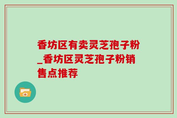 香坊区有卖灵芝孢子粉_香坊区灵芝孢子粉销售点推荐 香坊区有卖灵芝孢子粉_香坊区灵芝孢子粉销售点推荐