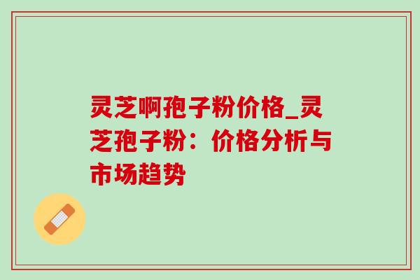 灵芝啊孢子粉价格_灵芝孢子粉:价格分析与市场趋势 灵芝啊孢子粉价格_灵芝孢子粉:价格分析与市场趋势
