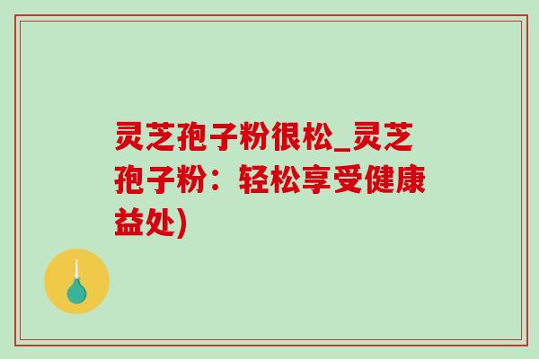 灵芝孢子粉很松_灵芝孢子粉:轻松享受健康益处) 灵芝孢子粉很松_灵芝孢子粉:轻松享受健康益处)