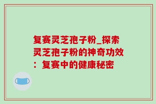 复赛灵芝孢子粉_探索灵芝孢子粉的神奇功效:复赛中的健康秘密 复赛灵芝孢子粉_探索灵芝孢子粉的神奇功效:复赛中的健康秘密