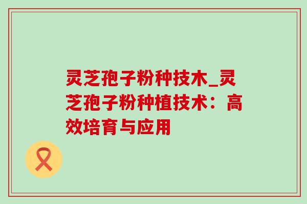 灵芝孢子粉种技木_灵芝孢子粉种植技术:高效培育与应用 灵芝孢子粉种技木_灵芝孢子粉种植技术:高效培育与应用