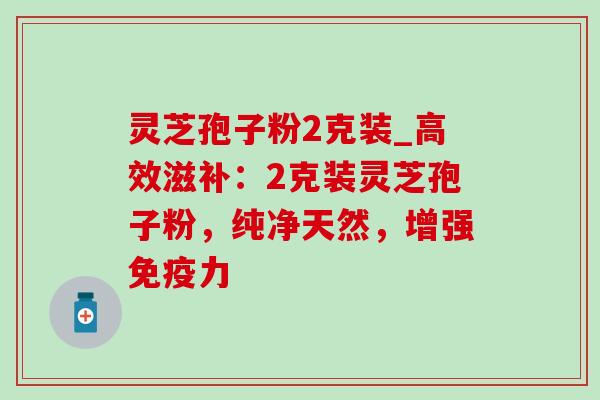 灵芝孢子粉2克装_高效滋补：2克装灵芝孢子粉，纯净天然，增强免疫力