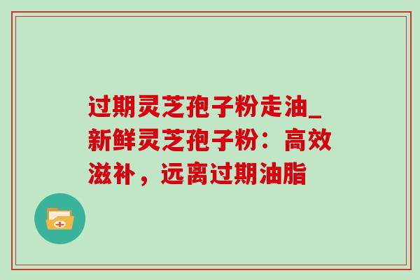 过期灵芝孢子粉走油_新鲜灵芝孢子粉:高效滋补,远离过期油脂 过期灵芝孢子粉走油_新鲜灵芝孢子粉:高效滋补,远离过期油脂