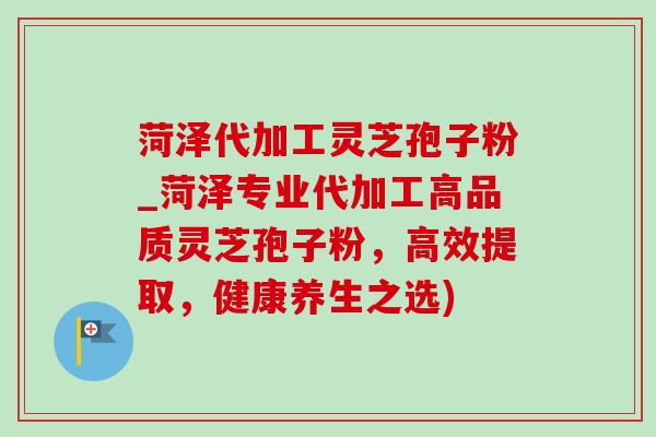 菏泽代加工灵芝孢子粉_菏泽专业代加工高品质灵芝孢子粉,高效提取,健康养生之选) 菏泽代加工灵芝孢子粉_菏泽专业代加工高品质灵芝孢子粉,高效提取,健康养生之选)