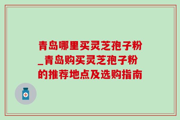 青岛哪里买灵芝孢子粉_青岛购买灵芝孢子粉的推荐地点及选购指南 青岛哪里买灵芝孢子粉_青岛购买灵芝孢子粉的推荐地点及选购指南