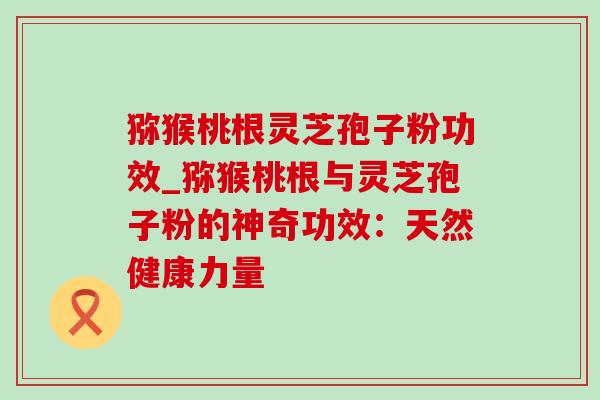 猕猴桃根灵芝孢子粉功效_猕猴桃根与灵芝孢子粉的神奇功效:天然健康力量 猕猴桃根灵芝孢子粉功效_猕猴桃根与灵芝孢子粉的神奇功效:天然健康力量