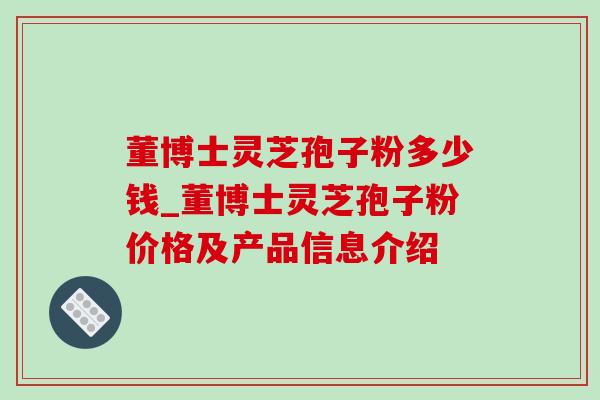 董博士灵芝孢子粉多少钱_董博士灵芝孢子粉价格及产品信息介绍 董博士灵芝孢子粉多少钱_董博士灵芝孢子粉价格及产品信息介绍