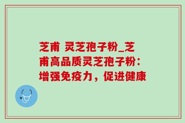 芝甫 灵芝孢子粉_芝甫高品质灵芝孢子粉:增强免疫力,促进健康 芝甫 灵芝孢子粉_芝甫高品质灵芝孢子粉:增强免疫力,促进健康