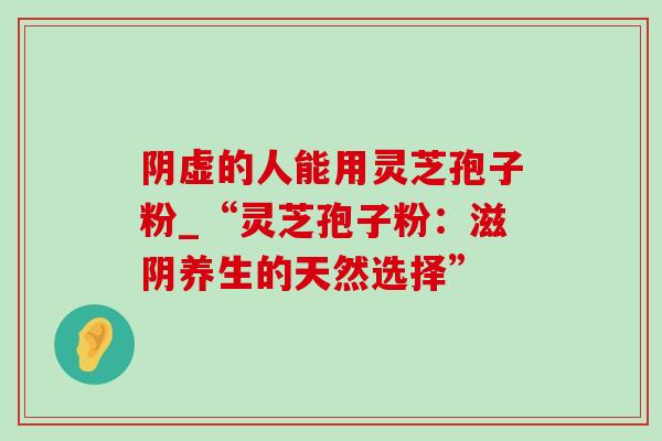 阴虚的人能用灵芝孢子粉_“灵芝孢子粉:滋阴养生的天然选择” 阴虚的人能用灵芝孢子粉_“灵芝孢子粉:滋阴养生的天然选择”