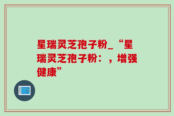 星瑞灵芝孢子粉_“星瑞灵芝孢子粉:,增强健康” 星瑞灵芝孢子粉_“星瑞灵芝孢子粉:,增强健康”
