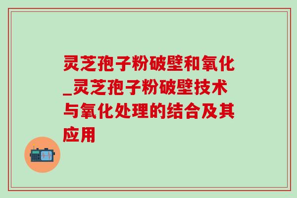 灵芝孢子粉破壁和氧化_灵芝孢子粉破壁技术与氧化处理的结合及其应用 灵芝孢子粉破壁和氧化_灵芝孢子粉破壁技术与氧化处理的结合及其应用