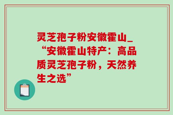 灵芝孢子粉安徽霍山_“安徽霍山特产:高品质灵芝孢子粉,天然养生之选” 灵芝孢子粉安徽霍山_“安徽霍山特产:高品质灵芝孢子粉,天然养生之选”