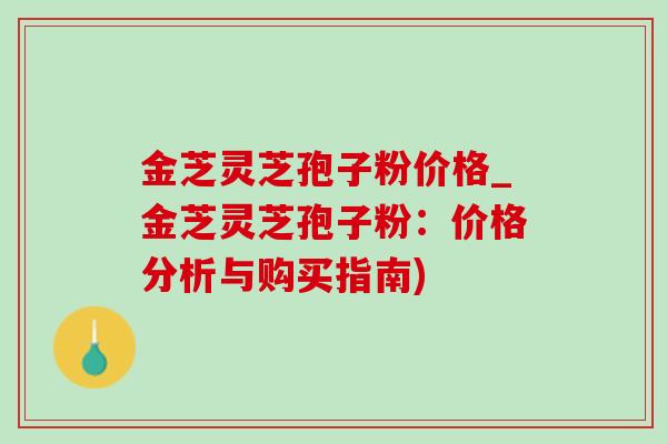金芝灵芝孢子粉价格_金芝灵芝孢子粉:价格分析与购买指南) 金芝灵芝孢子粉价格_金芝灵芝孢子粉:价格分析与购买指南)