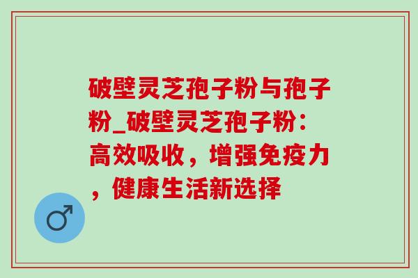 破壁灵芝孢子粉与孢子粉_破壁灵芝孢子粉:高效吸收,增强免疫力,健康生活新选择 破壁灵芝孢子粉与孢子粉_破壁灵芝孢子粉:高效吸收,增强免疫力,健康生活新选择
