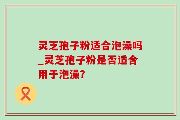灵芝孢子粉适合泡澡吗_灵芝孢子粉是否适合用于泡澡？