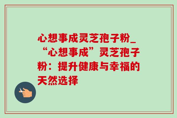 心想事成灵芝孢子粉_“心想事成”灵芝孢子粉:提升健康与幸福的天然选择 心想事成灵芝孢子粉_“心想事成”灵芝孢子粉:提升健康与幸福的天然选择
