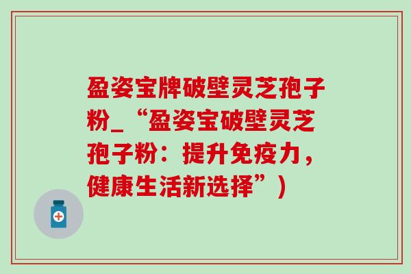 盈姿宝牌破壁灵芝孢子粉_“盈姿宝破壁灵芝孢子粉:提升免疫力,健康生活新选择”) 盈姿宝牌破壁灵芝孢子粉_“盈姿宝破壁灵芝孢子粉:提升免疫力,健康生活新选择”)