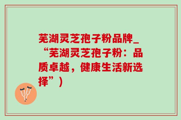 芜湖灵芝孢子粉品牌_“芜湖灵芝孢子粉:品质卓越,健康生活新选择”) 芜湖灵芝孢子粉品牌_“芜湖灵芝孢子粉:品质卓越,健康生活新选择”)